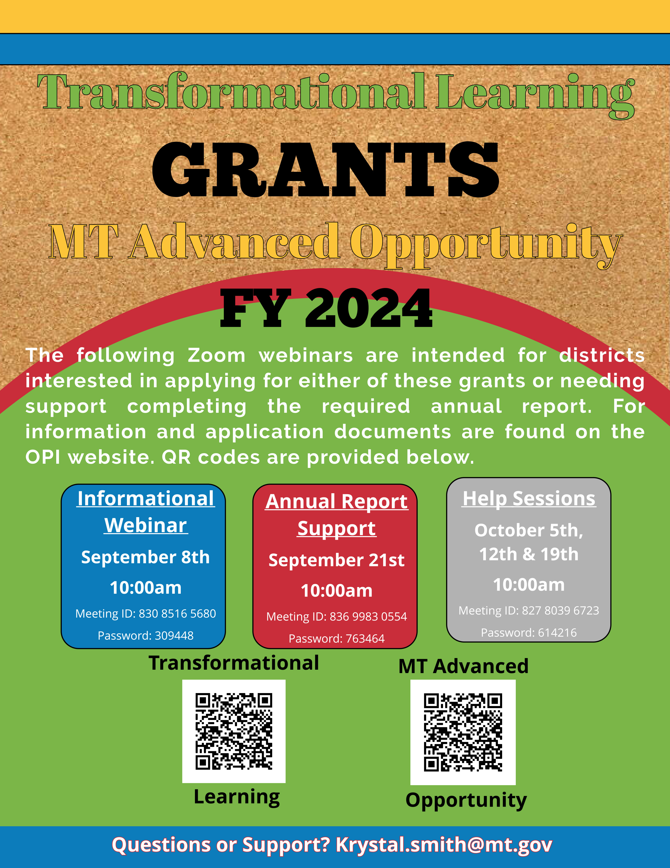 FY 2024 Transformational Learning & Montana Advanced Opportunity Webinars-  The following Zoom webinars are intended for districts interested in applying for either of these grants or needing support completing the required annual report.  Information and application documents can be found on the OPI website.  QR codes are provided below. Informational Webinar- September 8th at 10:00 am.  Meeting ID: 830 8516 5680; Password: 309448 Annual Report Support- September 21st at 10:00 am.  Meeting ID: 836 9983 0554; Password: 763464 Help Sessions- October 5th, 12th, and 19th at 10:00 am.  Meeting ID: 827 8039 6723; Password: 614216 Questions or Support? Krystal.Smith@mt.gov 